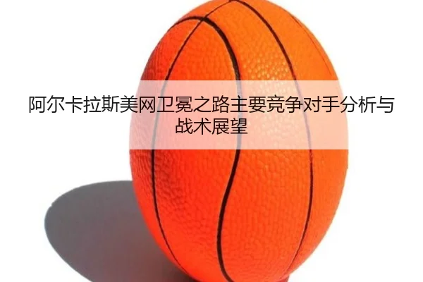 阿尔卡拉斯美网卫冕之路主要竞争对手分析与战术展望